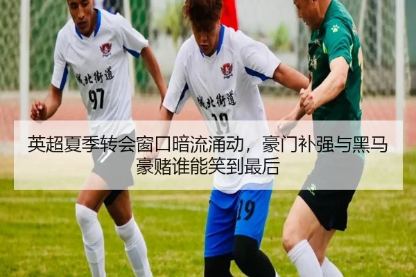 英超夏季转会窗口暗流涌动，豪门补强与黑马豪赌谁能笑到最后